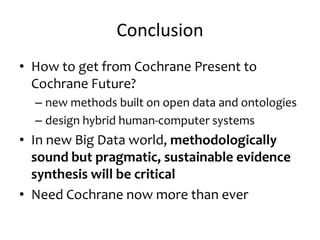 Conclusion
• How to get from Cochrane Present to
Cochrane Future?
– new methods built on open data and ontologies
– design hybrid human-computer systems
• In new Big Data world, methodologically
sound but pragmatic, sustainable evidence
synthesis will be critical
• Need Cochrane now more than ever
 