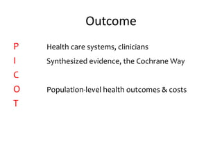 Outcome
P Health care systems, clinicians
I Synthesized evidence, the Cochrane Way
C
O Population-level health outcomes & costs
T
 
