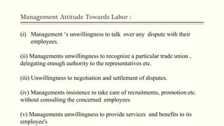 Management Attitude Towards Labor :
(i) Management ‘s unwillingness to talk over any dispute with their
employees.
(ii) Managements unwillingness to recognize a particular trade union ,
delegating enough authority to the representatives etc.
(iii) Unwillingness to negotiation and settlement of disputes.
(iv) Managements insistence to take care of recruitments, promotion etc.
without consulting the concerned employees
(v) Managements unwillingness to provide services and benefits to its
employee's
 
