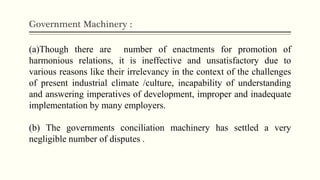 Government Machinery :
(a)Though there are number of enactments for promotion of
harmonious relations, it is ineffective and unsatisfactory due to
various reasons like their irrelevancy in the context of the challenges
of present industrial climate /culture, incapability of understanding
and answering imperatives of development, improper and inadequate
implementation by many employers.
(b) The governments conciliation machinery has settled a very
negligible number of disputes .
 