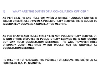 ii) WHAT ARE THE DUTIES OF A CONCILIATION OFFICER ? AS PER Sn.12 (1) AND RULE 9(1) WHEN A STRIKE / LOCKOUT NOTICE IS ISSUED UNDER RULE 71/72 IN A PUBLIC UTILITY SERVICE, HE IS BOUND TO IMMEDIATELY CONVENE A CONCILIATION MEETING. AS PER Sn.12(1) AND RULES 9(2) & 10, IN NON PUBLIC UTILITY SERVICE OR IN NON-STRIKE DISPUTES IN PUBLIC UTILITY SERVICE HE IS NOT BOUND, BUT MAY HOLD CONCILIATION MEETINGS.  HE WILL HOWEVER HOLD ORDINARY JOINT MEETINGS WHICH WOULD NOT BE COUNTED AS CONCILIATION MEETINGS. HE WILL TRY TO PERSUADE THE PARTIES TO RESOLVE THE DISPUTES AS PER RULES 10A, 11, 12 AND 13. 