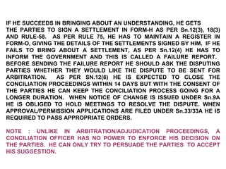 IF HE SUCCEEDS IN BRINGING ABOUT AN UNDERSTANDING, HE GETS  THE PARTIES TO SIGN A SETTLEMENT IN FORM-H AS PER Sn.12(3), 18(3) AND RULE-58.  AS PER RULE 75, HE HAS TO MAINTAIN A REGISTER IN FORM-O, GIVING THE DETAILS OF THE SETTLEMENTS SIGNED BY HIM.  IF HE FAILS TO BRING ABOUT A SETTLEMENT, AS PER Sn.12(4) HE HAS TO INFORM THE GOVERNMENT AND THIS IS CALLED A FAILURE REPORT.  BEFORE SENDING THE FAILURE REPORT HE SHOULD ASK THE DISPUTING PARTIES WHETHER THEY WOULD LIKE THE DISPUTE TO BE SENT FOR ARBITRATION.  AS PER SN.12(6) HE IS EXPECTED TO CLOSE THE CONCILIATION PROCEEDINGS WITHIN 14 DAYS BUT WITH THE CONSENT OF THE PARTIES HE CAN KEEP THE CONCILIATION PROCESS GOING FOR A LONGER DURATION.  WHEN NOTICE OF CHANGE IS ISSUED UNDER Sn.9A HE IS OBLIGED TO HOLD MEETINGS TO RESOLVE THE DISPUTE. WHEN APPROVAL/PERMISSION APPLICATIONS ARE FILED UNDER Sn.33/33A HE IS REQUIRED TO PASS APPROPRIATE ORDERS. NOTE : UNLIKE IN ARBITRATION/ADJUDICATION PROCEEDINGS, A CONCILIATION OFFICER HAS NO POWER TO ENFORCE HIS DECISION ON THE PARTIES.  HE CAN ONLY TRY TO PERSUADE THE PARTIES  TO ACCEPT HIS SUGGESTION. 