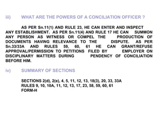 iii) WHAT ARE THE POWERS OF A CONCILIATION OFFICER ? AS PER Sn.11(1) AND RULE 23, HE CAN ENTER AND INSPECT  ANY ESTABLISHMENT.  AS PER Sn.11(4) AND RULE 17 HE CAN  SUMMON ANY PERSON AS WITNESS OR COMPEL THE  PRODUCTION OF DOCUMENTS HAVING RELEVANCE TO THE  DISPUTE.  AS PER Sn.33/33A AND RULES 59, 60, 61 HE CAN  GRANT/REFUSE APPROVAL/PERMISSION TO PETITIONS  FILED BY  EMPLOYER ON DISCIPLINARY MATTERS DURING  PENDENCY OF CONCILIATION BEFORE HIM.   iv) SUMMARY OF SECTIONS SECTIONS 2(d), 2(e), 4, 5, 11, 12, 13, 18(3), 20, 33, 33A RULES 9, 10, 10A, 11, 12, 13, 17, 23, 58, 59, 60, 61 FORM-H 