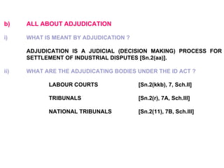 b) ALL ABOUT ADJUDICATION   i) WHAT IS MEANT BY ADJUDICATION ?   ADJUDICATION IS A JUDICIAL (DECISION MAKING) PROCESS FOR  SETTLEMENT OF INDUSTRIAL DISPUTES [Sn.2(aa)].   ii) WHAT ARE THE ADJUDICATING BODIES UNDER THE ID ACT ?   LABOUR COURTS [Sn.2(kkb), 7, Sch.II] TRIBUNALS [Sn.2(r), 7A, Sch.III] NATIONAL TRIBUNALS [Sn.2(11), 7B, Sch.III] 