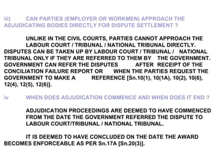 iii) CAN PARTIES (EMPLOYER OR WORKMEN) APPROACH THE  ADJUDICATING BODIES DIRECTLY FOR DISPUTE SETTLEMENT ? UNLIKE IN THE CIVIL COURTS, PARTIES CANNOT APPROACH THE  LABOUR COURT / TRIBUNAL / NATIONAL TRIBUNAL DIRECTLY.  DISPUTES CAN BE TAKEN UP BY LABOUR COURT / TRIBUNAL /  NATIONAL TRIBUNAL ONLY IF THEY ARE REFERRED TO THEM BY  THE GOVERNMENT.  GOVERNMENT CAN REFER THE DISPUTES  AFTER  RECEIPT OF THE CONCILIATION FAILURE REPORT OR  WHEN THE PARTIES REQUEST THE GOVERNMENT TO MAKE A  REFERENCE [Sn.10(1), 10(1A), 10(2), 10(6), 12(4), 12(5), 12(6)].   iv WHEN DOES ADJUDICATION COMMENCE AND WHEN DOES IT END ? ADJUDICATION PROCEEDINGS ARE DEEMED TO HAVE COMMENCED  FROM THE DATE THE GOVERNMENT REFERRED THE DISPUTE TO  LABOUR COURT/TRIBUNAL / NATIONAL TRIBUNAL.   IT IS DEEMED TO HAVE CONCLUDED ON THE DATE THE AWARD  BECOMES ENFORCEABLE AS PER Sn.17A [Sn.20(3)]. 