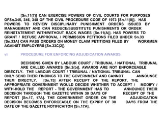 [Sn.11(7)] CAN EXERCISE POWERS OF CIVIL COURTS FOR PURPOSES  OFSn.345, 346, 348 OF THE CIVIL PROCEDURE CODE OF 1973 [Sn.11(8)].  HAS  POWERS TO REVIEW DISCIPLINARY PUNISHMENT ORDERS ISSUED BY  MANAGEMENT AND CAN REDUCE/SUBSTITUTE PUNISHMENTS OR ORDER  REINSTATEMENT WITH/WITHOUT BACK WAGES [Sn.11(A)]. HAS POWERS TO  GRANT /  REFUSE APPROVAL / PERMISSION PETITIONS FILED UNDER Sn.33  [Sn.33A] CAN PASS ORDERS ON MONEY CLAIM PETITIONS FILED BY  WORKMEN AGAINST EMPLOYERS [Sn.33C(2)].  vii PROCEDURE FOR ENFORCING ADJUDICATION AWARDS DECISIONS GIVEN BY LABOUR COURT / TRIBUNAL / NATIONAL  TRIBUNAL  ARE CALLED AWARDS [Sn.2(b)]. AWARDS ARE NOT ENFORCEABLE  DIRECTLY.  THE LABOUR COURT / TRIBUNAL / NATIONAL TRIBUNAL CAN  ONLY SEND THEIR FINDINGS TO THE GOVERNMENT AND CANNOT  ANNOUNCE THEM DIRECTLY.  [Sn.15] AFTER RECEIPT OF THE REPORT, THE  APPROPRIATE GOVERNMENT WOULD DECIDE WHETHER TO ACCEPT /  MODIFY / WITH-HOLD THE  REPORT - THE GOVERNMENT HAS TO  ANNOUNCE THEIR DECISION THROUGH THE GAZETTE WITHIN 30 DAYS OF  RECEIPT OF THE  REPORT [Sn.17, 17A]. THE GOVERNMENT ORDER ON THE  ADJUDICATION DECISION BECOMES ENFORCEABLE ON THE EXPIRY OF 30  DAYS FROM THE DATE OF THE GAZETTE NOTIFICAITON [Sn.17A]. 