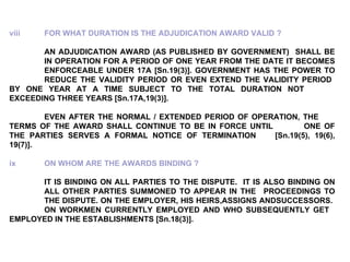 viii FOR WHAT DURATION IS THE ADJUDICATION AWARD VALID ?   AN ADJUDICATION AWARD (AS PUBLISHED BY GOVERNMENT)  SHALL BE  IN OPERATION FOR A PERIOD OF ONE YEAR FROM THE DATE IT BECOMES  ENFORCEABLE UNDER 17A [Sn.19(3)]. GOVERNMENT HAS THE POWER TO  REDUCE THE VALIDITY PERIOD OR EVEN EXTEND THE VALIDITY PERIOD  BY ONE YEAR AT A TIME SUBJECT TO THE TOTAL DURATION NOT  EXCEEDING THREE YEARS [Sn.17A,19(3)]. EVEN AFTER THE NORMAL / EXTENDED PERIOD OF OPERATION, THE  TERMS OF THE AWARD SHALL CONTINUE TO BE IN FORCE UNTIL  ONE OF THE PARTIES SERVES A FORMAL NOTICE OF TERMINATION  [Sn.19(5), 19(6), 19(7)].   ix ON WHOM ARE THE AWARDS BINDING ?   IT IS BINDING ON ALL PARTIES TO THE DISPUTE.  IT IS ALSO BINDING ON  ALL OTHER PARTIES SUMMONED TO APPEAR IN THE  PROCEEDINGS TO  THE DISPUTE. ON THE EMPLOYER, HIS HEIRS,ASSIGNS ANDSUCCESSORS.  ON WORKMEN CURRENTLY EMPLOYED AND WHO SUBSEQUENTLY GET  EMPLOYED IN THE ESTABLISHMENTS [Sn.18(3)]. 