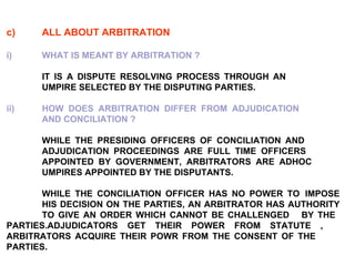 c) ALL ABOUT ARBITRATION i) WHAT IS MEANT BY ARBITRATION ?   IT IS A DISPUTE RESOLVING PROCESS THROUGH AN  UMPIRE SELECTED BY THE DISPUTING PARTIES.   ii) HOW DOES ARBITRATION DIFFER FROM ADJUDICATION  AND CONCILIATION ?   WHILE THE PRESIDING OFFICERS OF CONCILIATION AND  ADJUDICATION PROCEEDINGS ARE FULL TIME OFFICERS  APPOINTED BY GOVERNMENT, ARBITRATORS ARE ADHOC  UMPIRES APPOINTED BY THE DISPUTANTS.   WHILE THE CONCILIATION OFFICER HAS NO POWER TO  IMPOSE  HIS DECISION ON THE PARTIES, AN ARBITRATOR HAS AUTHORITY  TO GIVE AN ORDER WHICH CANNOT BE CHALLENGED  BY THE  PARTIES.ADJUDICATORS GET THEIR POWER FROM STATUTE ,  ARBITRATORS ACQUIRE THEIR POWR FROM THE CONSENT OF THE  PARTIES.   