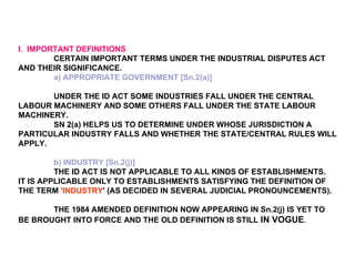 I.  IMPORTANT DEFINITIONS   CERTAIN IMPORTANT TERMS UNDER THE INDUSTRIAL DISPUTES ACT AND THEIR SIGNIFICANCE. a) APPROPRIATE GOVERNMENT [Sn.2(a)]   UNDER THE ID ACT SOME INDUSTRIES FALL UNDER THE CENTRAL LABOUR MACHINERY AND SOME OTHERS FALL UNDER THE STATE LABOUR MACHINERY. SN 2(a) HELPS US TO DETERMINE UNDER WHOSE JURISDICTION A PARTICULAR INDUSTRY FALLS AND WHETHER THE STATE/CENTRAL RULES WILL APPLY. b) INDUSTRY [Sn.2(j)] THE ID ACT IS NOT APPLICABLE TO ALL KINDS OF ESTABLISHMENTS.  IT IS APPLICABLE ONLY TO ESTABLISHMENTS SATISFYING THE DEFINITION OF THE TERM  'INDUSTRY ' (AS DECIDED IN SEVERAL JUDICIAL PRONOUNCEMENTS). THE 1984 AMENDED DEFINITION NOW APPEARING IN Sn.2(j) IS YET TO BE BROUGHT INTO FORCE AND THE OLD DEFINITION IS STILL  IN VOGUE . 