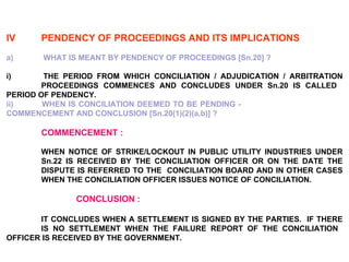 IV PENDENCY OF PROCEEDINGS AND ITS IMPLICATIONS a)   WHAT IS MEANT BY PENDENCY OF PROCEEDINGS [Sn.20] ? i)  THE PERIOD FROM WHICH CONCILIATION / ADJUDICATION / ARBITRATION  PROCEEDINGS COMMENCES AND CONCLUDES UNDER Sn.20 IS CALLED  PERIOD OF PENDENCY. ii)  WHEN IS CONCILIATION DEEMED TO BE PENDING -  COMMENCEMENT AND CONCLUSION [Sn.20(1)(2)(a,b)] ? COMMENCEMENT : WHEN NOTICE OF STRIKE/LOCKOUT IN PUBLIC UTILITY INDUSTRIES UNDER  Sn.22 IS RECEIVED BY THE CONCILIATION OFFICER OR ON THE DATE THE  DISPUTE IS REFERRED TO THE  CONCILIATION BOARD AND IN OTHER CASES  WHEN THE CONCILIATION OFFICER ISSUES NOTICE OF CONCILIATION. CONCLUSION : IT CONCLUDES WHEN A SETTLEMENT IS SIGNED BY THE PARTIES.  IF THERE  IS NO SETTLEMENT WHEN THE FAILURE REPORT OF THE CONCILIATION  OFFICER IS RECEIVED BY THE GOVERNMENT. 