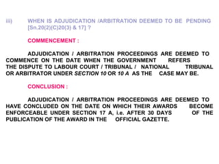 iii) WHEN IS ADJUDICATION /ARBITRATION DEEMED TO BE  PENDING  [Sn.20(2)(C)20(3) & 17] ?   COMMENCEMENT : ADJUDICATION / ARBITRATION PROCEEDINGS ARE DEEMED TO  COMMENCE ON THE DATE WHEN THE GOVERNMENT  REFERS  THE DISPUTE TO LABOUR COURT / TRIBUNAL /  NATIONAL  TRIBUNAL OR ARBITRATOR UNDER  SECTION 10  OR  10 A   AS THE  CASE MAY BE.   CONCLUSION :  ADJUDICATION / ARBITRATION PROCEEDINGS ARE DEEMED TO  HAVE CONCLUDED ON THE DATE ON WHICH THEIR AWARDS  BECOME ENFORCEABLE UNDER SECTION 17 A, i.e. AFTER 30 DAYS  OF THE PUBLICATION OF THE AWARD IN THE  OFFICIAL GAZETTE. 