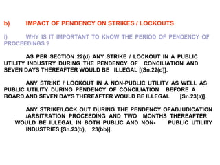 b) IMPACT OF PENDENCY ON STRIKES / LOCKOUTS   i) WHY IS IT IMPORTANT TO KNOW THE PERIOD OF PENDENCY OF  PROCEEDINGS ?   AS PER SECTION 22(d) ANY STRIKE / LOCKOUT IN A PUBLIC  UTILITY INDUSTRY DURING THE PENDENCY OF  CONCILIATION AND  SEVEN DAYS THEREAFTER WOULD BE  ILLEGAL [(Sn.22(d)].   ANY STRIKE / LOCKOUT IN A NON-PUBLIC UTILITY AS WELL AS  PUBLIC UTILITY DURING PENDENCY OF CONCILIATION  BEFORE A  BOARD AND SEVEN DAYS THEREAFTER WOULD BE ILLEGAL  [Sn.23(a)].   ANY STRIKE/LOCK OUT DURING THE PENDENCY OFADJUDICATION  /ARBITRATION PROCEEDING AND TWO  MONTHS THEREAFTER  WOULD BE ILLEGAL IN BOTH PUBLIC AND NON- PUBLIC UTILITY  INDUSTRIES [Sn.23(b),  23(bb)]. 