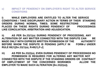 c) IMPACT OF PENDENCY ON EMPLOYER'S RIGHT TO ALTER SERVICE  CONDITIONS   i) WHILE EMPLOYERS ARE ENTITLED TO ALTER THE SERVICE  CONDITIONS / TAKE DISCIPLINARY ACTION IN TERMS OF THEIR  STANDING ORDERS DURING NORMAL TIMES; SOME RESTRICTIONS  ARE PLACED ON THESE RIGHTS DURING PENDENCY OF  PROCEEDINGS LIKE CONCILIATION, ARBITRATION AND  ADJUDICATION. ii) AS PER Sn.33(1)(a) DURING PENDENCY OF PROCEEDINS, ANY  ALTERATION OF ANY MATTER CONNECTED WITH THE DISPUTE CAN  BE MADE ONLY WITH EXPRESS WRITTEN PERMISSION OF THE  AUTHORITY BEFORE WHOM THE DISPUTE IS PENDING [APPLY IN  FORM-J UNDER RULE 60(1)[Sn.33(1)(a), R-60(1),F-J] iii) AS PER Sn.33(2)(a), EVEN DURING PENDENCY OF PROCEEDINGS NO  PERMISSION IS REQUIRED FOR ALTERING ANY MATTER NOT  CONNECTED WITH THE DISPUTE IF THE STANDING ORDERS OR  CONTRACT OF EMPLOYMENT OF THE CONCERNED WORKMEN  ALLOW THE EMPLOYER TO MAKE SUCH ALTERATION [Sn.33(2)(a)]. 