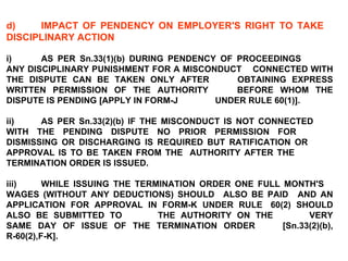 d) IMPACT OF PENDENCY ON EMPLOYER'S RIGHT TO TAKE  DISCIPLINARY ACTION   i) AS PER Sn.33(1)(b) DURING PENDENCY OF PROCEEDINGS  ANY DISCIPLINARY PUNISHMENT FOR A MISCONDUCT  CONNECTED WITH THE DISPUTE CAN BE TAKEN ONLY AFTER  OBTAINING EXPRESS WRITTEN PERMISSION OF THE AUTHORITY  BEFORE WHOM THE DISPUTE IS PENDING [APPLY IN FORM-J  UNDER RULE 60(1)].   ii) AS PER Sn.33(2)(b) IF THE MISCONDUCT IS NOT CONNECTED  WITH THE PENDING DISPUTE NO PRIOR PERMISSION FOR  DISMISSING OR DISCHARGING IS REQUIRED BUT RATIFICATION OR  APPROVAL IS TO BE TAKEN FROM THE  AUTHORITY AFTER THE  TERMINATION ORDER IS ISSUED. iii) WHILE ISSUING THE TERMINATION ORDER ONE FULL MONTH'S  WAGES (WITHOUT ANY DEDUCTIONS) SHOULD  ALSO BE PAID  AND AN APPLICATION FOR APPROVAL IN FORM-K UNDER RULE  60(2) SHOULD ALSO BE SUBMITTED TO  THE AUTHORITY ON THE  VERY SAME DAY OF ISSUE OF THE TERMINATION ORDER  [Sn.33(2)(b), R-60(2),F-K]. 