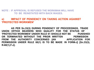 NOTE :  IF APPROVAL IS REFUSED THE WORKMAN WILL HAVE  TO  BE  REINSTATED WITH BACK WAGES.   e) IMPACT OF PENDENCY ON TAKING ACTION AGAINST  'PROTECTED WORKMEN' AS PER Sn.33(3) DURING PENDENCY OF PROCEEDINGS,  TRADE  UNION OFFICE BEARERS WHO QUALIFY FOR THE STATUS OF  'PROTECTED WORKMEN' UNDER RULE 61 SHOULD NOT BE  PUNISHED OR TERMINATED WITHOUT THE PRIOR WRITTEN  PERMISSION  FROM THE AUTHORITY CONCERNED [AN  APPLICATION FOR PERMISSION UNDER RULE 60(1) IS TO BE MADE  IN FORM-J] [Sn.33(3), R-60(1),F-J]. 