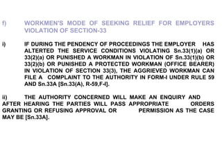 f) WORKMEN'S MODE OF SEEKING RELIEF FOR EMPLOYERS  VIOLATION OF SECTION-33   i) IF DURING THE PENDENCY OF PROCEEDINGS THE EMPLOYER  HAS  ALTERTED THE SERVICE CONDITIONS VIOLATING Sn.33(1)(a) OR  33(2)(a) OR PUNISHED A WORKMAN IN VIOLATION OF Sn.33(1)(b) OR  33(2)(b) OR PUNISHED A PROTECTED WORKMAN (OFFICE BEARER)  IN VIOLATION OF SECTION 33(3), THE AGGRIEVED WORKMAN CAN  FILE A  COMPLAINT TO THE AUTHORITY IN FORM-I UNDER RULE 59  AND Sn.33A [Sn.33(A), R-59,F-I]. ii) THE AUTHORITY CONCERNED WILL MAKE AN ENQUIRY AND  AFTER HEARING THE PARTIES WILL PASS APPROPRIATE  ORDERS GRANTING OR REFUSING APPROVAL OR  PERMISSION AS THE CASE MAY BE [Sn.33A]. 