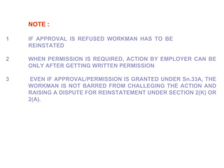 NOTE : 1  IF APPROVAL IS REFUSED WORKMAN HAS TO BE  REINSTATED 2   WHEN PERMISSION IS REQUIRED, ACTION BY EMPLOYER CAN BE  ONLY AFTER GETTING WRITTEN PERMISSION 3     EVEN IF APPROVAL/PERMISSION IS GRANTED UNDER Sn.33A, THE  WORKMAN IS NOT BARRED FROM CHALLEGING THE ACTION AND  RAISING A DISPUTE FOR REINSTATEMENT UNDER SECTION 2(K) OR  2(A). 