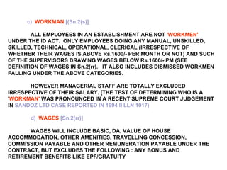c)  WORKMAN  [(Sn.2(s)]   ALL EMPLOYEES IN AN ESTABLISHMENT ARE NOT ' WORKMEN'  UNDER THE ID ACT.  ONLY EMPLOYEES DOING ANY MANUAL, UNSKILLED, SKILLED, TECHNICAL, OPERATIONAL, CLERICAL (IRRESPECTIVE OF WHETHER THEIR WAGES IS ABOVE Rs.1600/- PER MONTH OR NOT) AND SUCH OF THE SUPERVISORS DRAWING WAGES BELOW Rs.1600/- PM (SEE DEFINITION OF WAGES IN Sn.2(rr).  IT ALSO INCLUDES DISMISSED WORKMEN FALLING UNDER THE ABOVE CATEGORIES.   HOWEVER MANAGERIAL STAFF ARE TOTALLY EXCLUDED IRRESPECTIVE OF THEIR SALARY. [THE TEST OF DETERMINING WHO IS A ' WORKMAN'  WAS PRONOUNCED IN A RECENT SUPREME COURT JUDGEMENT IN  SANDOZ LTD CASE REPORTED IN 1994 II LLN 1017) d)  WAGES  [Sn.2(rr)] WAGES WILL INCLUDE BASIC, DA, VALUE OF HOUSE ACCOMMODATION, OTHER AMENITIES, TRAVELLING CONCESSION, COMMISSION PAYABLE AND OTHER REMUNERATION PAYABLE UNDER THE CONTRACT, BUT EXCLUDES THE FOLLOWING : ANY BONUS AND RETIREMENT BENEFITS LIKE EPF/GRATUITY 