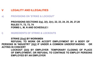 V LEGALITY AND ILLEGALITIES a)  PROVISIONS ON 'STRIKE & LOCKOUT' PROVISIONS SECTIONS 2(q), 2(l), 2(n), 22, 23, 24, 25, 26, 27,28 RULES 71, 72, 73, 74 FORMS L, M, N AND SCHEDULE I i) INGREDIENTS OF STRIKE & LOCKOUTS STRIKE [2(q)] BY WORKMEN REFUSAL TO WORK OR ACCEPT EMPLOYMENT BY A BODY OF  PERSONS IN 'INDUSTRY' [2(j)] IF UNDER A COMMON UNDERSTANDING  OR ACTING IN CONCERT LOCKOUT [2(l)] BY EMPLOYER TEMPORARY CLOSING OF PLACE  OF EMPLOYMENT, OR REFUSAL TO CONTINUE TO EMPLOY PERSONS  EMPLOYED BY AN EMPLOYER 