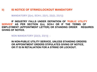 ii) IS NOTICE OF STRIKE/LOCKOUT MANDATORY   MANDATORY [2(n), SCH-I, 22(1), 22(2), 23(1)]:  IF INDUSTRY FALLS UNDER DEFINITION OF  'PUBLIC UTILITY  SERVICE'  AS PER SECTION 2(n), SCH-I OR IF THE TERMS OF  EMPLOYMENT (APPOINTMENT LETTER) OR STANDING ORDER  REQUIRES GIVING OF NOTICE. NON MANDATORY [22(3), 23(1)]  : IN NON-PUBLIC UTILITY SERVICE, UNLESS STANDING ORDERS  OR APPOINTMENT ORDERS STIPULATES GIVING OF NOTICE,  OR IT IS IN RETALIATION FOR A STRIKE OR LOCKOUT. 