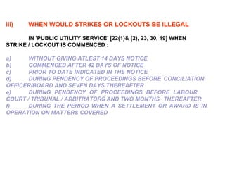 iii) WHEN WOULD STRIKES OR LOCKOUTS BE ILLEGAL IN 'PUBLIC UTILITY SERVICE' [22(1)& (2), 23, 30, 19] WHEN  STRIKE / LOCKOUT IS COMMENCED : a) WITHOUT GIVING ATLEST 14 DAYS NOTICE  b)   COMMENCED AFTER 42 DAYS OF NOTICE c)   PRIOR TO DATE INDICATED IN THE NOTICE d)  DURING PENDENCY OF PROCEEDINGS BEFORE  CONCILIATION  OFFICER/BOARD AND SEVEN DAYS THEREAFTER e)  DURING PENDENCY OF PROCEEDINGS BEFORE LABOUR COURT / TRIBUNAL / ARBITRATORS AND TWO MONTHS  THEREAFTER f)   DURING THE PERIOD WHEN A SETTLEMENT OR AWARD IS IN  OPERATION ON MATTERS COVERED 