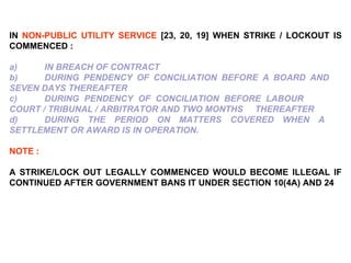 IN  NON-PUBLIC UTILITY SERVICE  [23, 20, 19] WHEN STRIKE / LOCKOUT IS COMMENCED :   a)   IN BREACH OF CONTRACT b)  DURING PENDENCY OF CONCILIATION BEFORE A BOARD AND  SEVEN DAYS THEREAFTER c)  DURING PENDENCY OF CONCILIATION BEFORE LABOUR  COURT / TRIBUNAL / ARBITRATOR AND TWO MONTHS  THEREAFTER d)  DURING THE PERIOD ON MATTERS COVERED WHEN A  SETTLEMENT OR AWARD IS IN OPERATION.   NOTE :   A STRIKE/LOCK OUT LEGALLY COMMENCED WOULD BECOME ILLEGAL IF CONTINUED AFTER GOVERNMENT BANS IT UNDER SECTION 10(4A) AND 24 