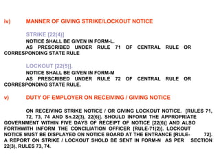 iv) MANNER OF GIVING STRIKE/LOCKOUT NOTICE STRIKE [22(4)] NOTICE SHALL BE GIVEN IN FORM-L. AS PRESCRIBED UNDER RULE 71 OF CENTRAL RULE OR  CORRESPONDING STATE RULE LOCKOUT [22(5)].   NOTICE SHALL BE GIVEN IN FORM-M AS PRESCRIBED UNDER RULE 72 OF CENTRAL RULE OR  CORRESPONDING STATE RULE. v) DUTY OF EMPLOYER ON RECEIVING / GIVING NOTICE ON RECEIVING STRIKE NOTICE / OR GIVING LOCKOUT NOTICE.  [RULES 71,  72, 73, 74 AND Sn.22(3), 22(6)]. SHOULD INFORM THE APPROPRIATE  GOVERNMENT WITHIN FIVE DAYS OF RECEIPT OF NOTICE [22(6)] AND ALSO  FORTHWITH INFORM THE CONCILIATION OFFICER [RULE-71(2)]. LOCKOUT  NOTICE MUST BE DISPLAYED ON NOTICE BOARD AT THE ENTRANCE [RULE- 72]. A REPORT ON STRIKE / LOCKOUT SHOLD BE SENT IN FORM-N  AS PER  SECTION 22(3), RULES 73, 74. 