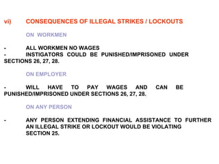 vi) CONSEQUENCES OF ILLEGAL   STRIKES / LOCKOUTS   ON  WORKMEN   -  ALL WORKMEN NO WAGES -     INSTIGATORS COULD BE PUNISHED/IMPRISONED UNDER  SECTIONS 26, 27, 28. ON EMPLOYER -     WILL HAVE TO PAY WAGES AND CAN BE  PUNISHED/IMPRISONED UNDER SECTIONS 26, 27, 28. ON ANY PERSON   -    ANY PERSON EXTENDING FINANCIAL ASSISTANCE TO FURTHER  AN ILLEGAL STRIKE OR LOCKOUT WOULD BE VIOLATING  SECTION 25. 