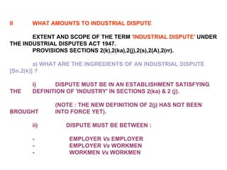 II WHAT AMOUNTS TO INDUSTRIAL DISPUTE EXTENT AND SCOPE OF THE TERM  'INDUSTRIAL DISPUTE'  UNDER THE INDUSTRIAL DISPUTES ACT 1947. PROVISIONS SECTIONS 2(k),2(ka),2(j),2(s),2(A),2(rr). a) WHAT ARE THE INGREDIENTS OF AN INDUSTRIAL DISPUTE [Sn.2(k)] ?   i) DISPUTE MUST BE IN AN ESTABLISHMENT SATISFYING THE  DEFINITION OF 'INDUSTRY' IN SECTIONS 2(ka) & 2 (j).  (NOTE : THE NEW DEFINITION OF 2(j) HAS NOT BEEN BROUGHT  INTO FORCE YET). ii)                  DISPUTE MUST BE BETWEEN :   -                      EMPLOYER  Vs  EMPLOYER -                      EMPLOYER  Vs  WORKMEN -                      WORKMEN  Vs  WORKMEN 