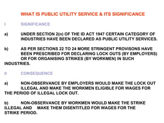 WHAT IS PUBLIC UTILITY SERVICE & ITS SIGNIFICANCE I SIGNIFICANCE   a) UNDER SECTION 2(n) OF THE ID ACT 1947 CERTAIN CATEGORY OF  INDUSTRIES HAVE BEEN DECLARED AS PUBLIC UTILITY SERVICES.   b) AS PER SECTIONS 22 TO 24 MORE STRINGENT PROVISONS HAVE  BEEN PRESCRIBED FOR DECLARING LOCK OUTS (BY EMPLOYERS)  OR FOR ORGANISING STRIKES (BY WORKMEN) IN SUCH  INDUSTRIES. II CONSEQUENCE   a) NON-OBSERVANCE BY EMPLOYERS WOULD MAKE THE LOCK OUT  ILLEGAL AND MAKE THE WORKMEN ELIGIBLE FOR WAGES FOR  THE PERIOD OF ILLEGAL LOCK OUT.   b) NON-OBSERVANCE BY WORKMEN WOULD MAKE THE STRIKE  ILLEGAL AND  MAKE THEM DISENTITLED FOR WAGES FOR THE  STRIKE PERIOD. 