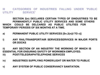 III CATEGORIES OF INDUSTRIES FALLING UNDER 'PUBLIC UTILITY  SERVICE'   SECTION 2(n) DECLARES CERTAIN TYPES OF DINDUSTRIES TO BE  PERMANENTLY PUBLIC UTILITY SERVICES AND SOME OTHERS  WHICH  COULD BE DELCARED AS PUBLIC UTILITIES FOR  TEMPORARY PERIODS OF SIX MONTHS AT A TIME.   a) PERMANENT PUBLIC UTILITY SERVICES [Sn.2(n)(I TO v)] i) ANY RAIL/TRANSPORT/AIR SERVICES/SERVICES IN MAJOR PORTS  OR DOCKS ii) ANY SECTION OF AN INDUSTRY THE WORKING OF WHICH IS  ESSENTIAL FOR ENSURING SAFETY OF WORKMEN EMPLOYED. iii) POST/TELEGRAPH/TELEPHONE SERVICES iv) INDUSTRIES SUPPLYING POWER/LIGHT OR WATER TO PUBLIC v) ANY SYSTEM OF PUBLIC CONSERVANCY SANITATION. 