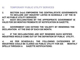 b) TEMPORARY PUBLIC UTILITY SERVICES i) SECTION 2n(vi) EMPOWERS THE CENTRAL/STATE GOVERNMENTS  TO DECLARE ANY INDUSTRY LISTED IN SCHEDULE -I OF THE ID  ACT AS PUBLIC UTILITY SERVICES ii) SUCH DECLARATIONS BY THE APPROPRIATE GOVERNMENT IS  VALID FOR SIX MONTHS FROMDATE OF NOTIFICATION IN GAZETTE. iii) GOVERNMENT CAN EXTEND THE VALIDITY BY RENEWING THE  DECLARATION  AT THE END OF EACH SIX MONTH. iv) IF THE DECLARATIONS ARE NOT RENEWED SUCH NOTIFIED  INDUSTRIES WOULD COME OUT OF THE DEFINITION OF PUBLIC  UTILITY. v) AS PER SCHEDULE-I, THE FOLLOWING CATEGORIES OF  INDUSTRIES COULD BE CLARED AS PUBLIC UTILITY FOR SIX  MONTHLY SPELLS THROUGH A  GAZETTE NOTIFICATIONS: 