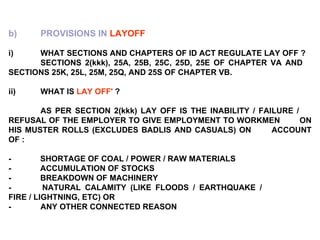 b) PROVISIONS IN  LAYOFF   i) WHAT SECTIONS AND CHAPTERS OF ID ACT REGULATE LAY OFF ? SECTIONS 2(kkk), 25A, 25B, 25C, 25D, 25E OF CHAPTER VA AND  SECTIONS 25K, 25L, 25M, 25Q, AND 25S OF CHAPTER VB.   ii) WHAT IS  LAY OFF'  ? AS PER SECTION 2(kkk) LAY OFF IS THE INABILITY / FAILURE /  REFUSAL OF THE EMPLOYER TO GIVE EMPLOYMENT TO WORKMEN  ON HIS MUSTER ROLLS (EXCLUDES BADLIS AND CASUALS) ON  ACCOUNT OF :   -             SHORTAGE OF COAL / POWER / RAW MATERIALS -             ACCUMULATION OF STOCKS -             BREAKDOWN OF MACHINERY -             NATURAL CALAMITY (LIKE FLOODS / EARTHQUAKE /  FIRE / LIGHTNING, ETC) OR - ANY OTHER CONNECTED REASON 