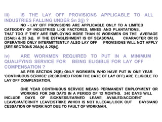 iii) IS THE LAY OFF PROVISIONS APPLICABLE TO ALL  INDUSTRIES FALLING UNDER Sn 2(j) ? NO - LAY OFF PROVISIONS ARE APPLICABLE ONLY TO A LIMITED  CATEGORY OF INDUSTRIES LIKE FACTORES, MINES AND PLANTATIONS,  THAT TOO IF THEY ARE EMPLOYING MORE THAN 50 WORKMEN ON THE  AVERAGE [25A(b) & 25 (k)].  IF THE ESTABLISHMENT IS OF SEASONAL  CHARACTER OR IS OPERATING ONLY INTERMITTENTLY ALSO LAY OFF  PROVISIONS WILL NOT APPLY [SEE SECTIONS 25A(b) & 25(k)]. iv) ARE WORKMEN REQUIRED TO PUT IN A MINIMUM  QUALIFYING SERVICE FOR  BEING ELIGIBLE FOR LAY OFF  COMPENSATION ? AS PER SECTION 25(B) ONLY WORKMEN WHO HAVE PUT IN ONE YEAR  'CONTINUOUS SERVICE' (RECKONED FROM THE DATE OF LAY OFF) ARE  ELIGIBLE TO LAY OFF COMPENSATION. ONE YEAR CONTINUOUS SERVICE MEANS PERMANENT EMPLOYMENT OR  WORKING FOR 240 DAYS IN A PERIOD OF 12 MONTHS.  240 DAYS WILL  INCLUDE DAYS OF SICKNESS/EARNED LEAVE AVAILED/ACCIDENT  LEAVE/MATERNITY LEAVE/STRIKE WHICH IS NOT ILLEGAL/LOCK OUT  DAYS/AND CESSATION OF WORK NOT DUE TO FAULT OF WORKMAN. 