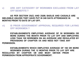 v) ARE ANY CATEGORY OF WORKMEN EXCLUDED FROM LAY  OFF BENEFITS ?   AS PER SECTION 25(C) AND 25(M) BADLIS AND CASUALS ARE  INELIGIBLE UNLESS THEY HAVE PUT IN 240 DAYS ATTENDANCE IN  12 MONTHS PRIOR TO DATE OF LAY OFF.   vi) IS PRIOR GOVERNMENT APPROVAL REQUIRED FOR LAYING  OFF WORKMEN ?   ESTABLISHSMENTS EMPLOYING AVERAGE OF 50 WORKMEN OR  MORE DURING THE MONTH PRIOR TO LAY OFF AND EMPLOYING  LESS THAN 100 WORKMEN ON AN AVERAGE ARE REGULATED BY  PROVISIONS OF CHAPTER  VA  AND NEED NOT TAKE ANY  PERMISSION.   ESTABLISHMENTS WHICH EMPLOYED AVERAGE OF 100 OR MORE  WORKMEN DURING THE 12 MONTHS PRIOR TO LAY OFF ARE  REGULATED BY CHAPTER  VB  AND MUST OBTAIN PRIOR  PERMISSION FROM APPROPRIATE GOVERNMENT. 