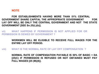NOTE   FOR ESTABLISHMENTS HAVING MORE THAN 51% CENTRAL  GOVERNMENT SHARE CAPITAL THE APPROPRIATE GOVERNMENT  FOR LAY OFF WILL BE ONLY THE CENTRAL GOVERNMENT AND NOT  THE STATE GOVERNMENT [SEE Sn.25(L)(b)].   vii) WHAT HAPPENS IF PERMISSION IS NOT APPLIED FOR OR  PERMISSION IS DENIED BY GOVERNMENT ?   WORKMEN WILL BE ELIGIBLE TO RECEIVE FULL WAGES FOR THE  ENTIRE LAY OFF PERIOD.   viii)  WHAT IS THE NORMAL RATE OF LAY OFF COMPENSATION  ?   NORMAL RATE OF COMPENSATION PAYABLE IS 50% OF BASIC + DA  [25(C) IF PERMISSION IS REFUSED OR NOT OBTAINED MUST PAY  FULL WAGES [25 (M)(8)]. 