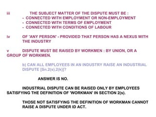 iii                  THE SUBJECT MATTER OF THE DISPUTE MUST BE : -  CONNECTED WITH EMPLOYMENT OR NON-EMPLOYMENT -  CONNECTED WITH TERMS OF EMPLOYMENT -  CONNECTED WITH CONDITIONS OF LABOUR iv OF 'ANY PERSON' - PROVIDED THAT PERSON HAS A NEXUS WITH  THE INDUSTRY v DISPUTE MUST BE RAISED BY WORKMEN : BY UNION, OR A  GROUP  OF WORKMEN. b) CAN ALL EMPLOYEES IN AN INDUSTRY RAISE AN INDUSTRIAL  DISPUTE [Sn.2(s),2(k)]?   ANSWER IS NO.   INDUSTRIAL DISPUTE CAN BE RAISED ONLY BY EMPLOYEES  SATISFYING THE DEFINITION OF 'WORKMAN' IN SECTION 2(s).   THOSE NOT SATISFYING THE DEFINITION OF WORKMAN CANNOT  RAISE A DISPUTE UNDER ID ACT. 