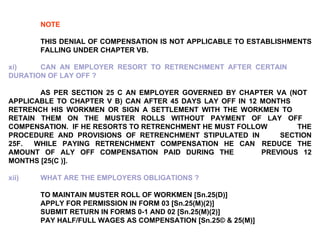 NOTE   THIS DENIAL OF COMPENSATION IS NOT APPLICABLE TO ESTABLISHMENTS  FALLING UNDER CHAPTER VB.   xi) CAN AN EMPLOYER RESORT TO RETRENCHMENT AFTER CERTAIN  DURATION OF LAY OFF ? AS PER SECTION 25 C AN EMPLOYER GOVERNED BY CHAPTER VA (NOT  APPLICABLE TO CHAPTER V B) CAN AFTER 45 DAYS LAY OFF IN 12 MONTHS  RETRENCH HIS WORKMEN OR SIGN A SETTLEMENT WITH THE WORKMEN TO  RETAIN THEM ON THE MUSTER ROLLS WITHOUT PAYMENT OF LAY OFF  COMPENSATION.  IF HE RESORTS TO RETRENCHMENT HE MUST FOLLOW  THE PROCEDURE AND PROVISIONS OF RETRENCHMENT STIPULATED IN  SECTION 25F.  WHILE PAYING RETRENCHMENT COMPENSATION HE CAN  REDUCE THE AMOUNT OF ALY OFF COMPENSATION PAID DURING THE  PREVIOUS 12 MONTHS [25(C )]. xii) WHAT ARE THE EMPLOYERS OBLIGATIONS ? TO MAINTAIN MUSTER ROLL OF WORKMEN [Sn.25(D)] APPLY FOR PERMISSION IN FORM 03 [Sn.25(M)(2)] SUBMIT RETURN IN FORMS 0-1 AND 02 [Sn.25(M)(2)] PAY HALF/FULL WAGES AS COMPENSATION [Sn.25© & 25(M)] 