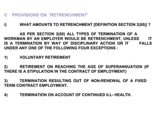 C  PROVISIONS ON  'RETRENCHMENT'   i) WHAT AMOUNTS TO RETRENCHMENT [DEFINITION SECTION 2(00)] ?   AS PER SECTION 2(00) ALL TYPES OF TERMINATION OF A  WORKMAN BY AN EMPLOYER WOULD BE RETRENCHMENT, UNLESS  IT IS A TERMINATION BY WAY OF DISCIPLINARY ACTION OR IT  FALLS UNDER ANY ONE OF THE FOLLOWING FOUR EXCEPTIONS : 1) VOLUNTARY RETIREMENT 2) RETIREMENT ON REACHING THE AGE OF SUPERANNUATION (IF  THERE IS A STIPULATION IN THE CONTRACT OF EMPLOYMENT) 3) TERMINATION RESULTING OUT OF NON-RENEWAL OF A FIXED  TERM CONTRACT EMPLOYMENT. 4) TERMINATION ON ACCOUNT OF CONTINUED ILL- HEALTH. 