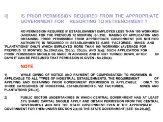 ii) IS PRIOR PERMISSION REQUIRED FROM THE APPROPRIATE  GOVERNMENT FOR  RESORTING TO RETRENCHMENT ? NO PERMISSION REQUIRED IF ESTABLISHMENT EMPLOYED LESS THAN 100 WORKMEN  (AVERAGE FOR THE PREVIOUS 12 MONTHS) -Sn.25K.  MAKING OF APPLICATION AND  OBTAINING PRIOR PERMISSION FROM APPROPRIATE GOVERNMENT (OR NOTIFIED  AUTHORITY) IS REQUIRED IN ESTABLISHMENTS (LIKE 'FACTORIES', 'MINES' AND  'PLANTATIONS' ONLY) WHICH EMPLOYED MORE THAN 100 WORKMEN (AVERAGE FOR  PREVIOUS 12 MONTHS) Sn.25N(1)(b), 25L(a), 25L(b), AND 2(a)]. SUCH APPLICATION FOR  PRIOR PERMISSION SHOULD BE MADE IN ADVANCE AND IF NOT TURNED DOWN, AFTER  60 DAYS IT CAN BE PRESUMED THAT PERMISSION IS GIVEN - Sn.25N(4).   NOTE   1) WHILE GIVING OF NOTICE AND PAYMENT OF COMPENSATION TO WORKMEN IS  APPLICABLE TO ALL TYPES OF INDUSTRIAL ESTABLISHMENTS, THE REQUIREMENT  OF APPLYING AND OBTAINING PRIOR GOVERNMENT PERMISSION IS APPLICABLE ONLY TO THREE CATEGORIES OF INDUSTRIAL ESTABLISHMENTS, VIZ FACTORIES,  MINES AND PLANTATIONS [25L(a)].   2) PUBLIC SECTOR UNDERTAKINGS IN WHICH CENTRAL GOVERNMENT HAS AT LEAST  51% SHARE CAPITAL SHOULD APPLY AND OBTAIN PERMISSION FROM THE CENTRAL  GOVERNMENT AND NOT THE STATE GOVERNMENT EVEN IF THE APPROPRIATE  GOVERNMENT FOR THEM UNDER SECTION 2(a) IS THE STATE GOVERNMENT [SEE  Sn.25L(b)]. 