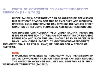 iii) POWER OF GOVERNMENT TO GRANT/REFUSE/REVIEW  PERMISSION [25 N(1)  TO (9)]   UNDER Sn.25N(3) GOVERNMENT CAN GRANT/REFUSE PERMISSION,  BUT MUST GIVE REASON FOR THIS TO EMPLOYER AND WORKMEN.  UNDER Sn.25N(6) GOVERNMENT CAN REVERSE ITS EARLIER ORDER  GRANTING OR REFUSING PERMISSION AND ISSUE FRESH ORDERS.   GOVERNMENT CAN ALTERNATIVELY UNDER Sn.25N(6) REFER THE  ISSUE OF PERMISSION TO TRIBUNAL FOR GRANTING OR REFUSING  PERMISSION AND SUCH TRIBUNAL SHOULD PASS AN ORDER IN 30  DAYS.  ANY ORDER PASSED BY GOVERNMENT/APPROPRIATE  AUTHORITY SHALL AS PER Sn.25N(5) BE BINDING FOR A PERIOD OF  ONE YEAR. NOTE   IF WORKMEN HAVE BEEN RETRENCHED WITHOUT PERMISSION  (IN  ABOVE 100 WORKMEN CASE) OR PERMISSION HAS BEEN REFUSED  THE AFFECTED WORKMEN WILL GET ALL BENEFITS AS IF THEY  WERE NEVER TERMINATED [Sn.25N(7)]. 