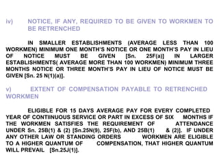 iv) NOTICE, IF ANY, REQUIRED TO BE GIVEN TO WORKMEN TO  BE RETRENCHED IN SMALLER ESTABLISHMENTS (AVERAGE LESS THAN 100 WORKMEN) MINIMUM ONE MONTH’S NOTICE OR ONE MONTH’S PAY IN LIEU OF NOTICE MUST BE GIVEN [Sn. 25F(a)] IN LARGER ESTABLISHMENTS( AVERAGE MORE THAN 100 WORKMEN) MINIMUM THREE MONTHS NOTICE OR THREE MONTH’S PAY IN LIEU OF NOTICE MUST BE GIVEN [Sn. 25 N(1)(a)]. v)  EXTENT OF COMPENSATION PAYABLE TO RETRENCHED  WORKMEN ELIGIBLE FOR 15 DAYS AVERAGE PAY FOR EVERY COMPLETED  YEAR OF CONTIINUOUS SERVICE OR PART IN EXCESS OF SIX  MONTHS IF THE WORKMEN SATISFIES THE REQUIREMENT OF  ATTENDANCE UNDER Sn. 25B(1) & (2) [Sn.25N(9), 25F(b), AND 25B(1)  & (2)].  IF UNDER ANY OTHER LAW OR STANDING ORDERS  WORKMEN ARE ELIGIBLE TO A HIGHER QUANTUM OF  COMPENSATION, THAT HIGHER QUANTUM WILL PREVAIL  [Sn.25J(1)]. 