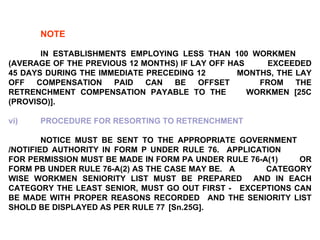 NOTE IN ESTABLISHMENTS EMPLOYING LESS THAN 100 WORKMEN  (AVERAGE OF THE PREVIOUS 12 MONTHS) IF LAY OFF HAS  EXCEEDED 45 DAYS DURING THE IMMEDIATE PRECEDING 12  MONTHS, THE LAY OFF COMPENSATION PAID CAN BE OFFSET  FROM THE RETRENCHMENT COMPENSATION PAYABLE TO THE  WORKMEN [25C (PROVISO)]. vi) PROCEDURE FOR RESORTING TO RETRENCHMENT NOTICE MUST BE SENT TO THE APPROPRIATE GOVERNMENT  /NOTIFIED AUTHORITY IN FORM P UNDER RULE 76.  APPLICATION  FOR PERMISSION MUST BE MADE IN FORM PA UNDER RULE 76-A(1)  OR FORM PB UNDER RULE 76-A(2) AS THE CASE MAY BE.  A  CATEGORY WISE WORKMEN SENIORITY LIST MUST BE PREPARED  AND IN EACH CATEGORY THE LEAST SENIOR, MUST GO OUT FIRST -  EXCEPTIONS CAN BE MADE WITH PROPER REASONS RECORDED  AND THE SENIORITY LIST SHOLD BE DISPLAYED AS PER RULE 77  [Sn.25G]. 