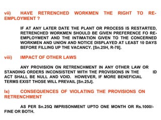 vii) HAVE RETRENCHED WORKMEN THE RIGHT TO RE- EMPLOYMENT ?   IF AT ANY LATER DATE THE PLANT OR PROCESS IS RESTARTED,  RETRENCHED WORKMEN SHOULD BE GIVEN PREFERENCE FO RE- EMPLOYMENT AND THE INTIMATION GIVEN TO THE CONCERNED  WORKMEN AND UNION AND NOTICE DISPLAYED AT LEAST 10 DAYS  BEFORE FILLING UP THE VACANCY. [Sn.25H, R-78].   viii) IMPACT OF OTHER LAWS   ANY PROVISION ON RETRENCHMENT IN ANY OTHER LAW OR  STANDING ORDERS INCONSISTENT WITH THE PROVISIONS IN THE  ID ACT SHALL BE NULL AND VOID.  HOWEVER, IF MORE BENEFICIAL  TERMS EXIST THOSE WILL PREVAIL [Sn.25J].   Ix) CONSEQUENCES OF VIOLATING THE PROVISIONS ON  RETRENCHMENT   AS PER Sn.25Q IMPRISONMENT UPTO ONE MONTH OR Rs.1000/-  FINE OR BOTH. 