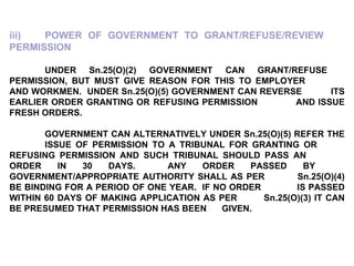 iii) POWER OF GOVERNMENT TO GRANT/REFUSE/REVIEW  PERMISSION UNDER Sn.25(O)(2) GOVERNMENT CAN GRANT/REFUSE  PERMISSION, BUT MUST GIVE REASON FOR THIS TO EMPLOYER  AND WORKMEN.  UNDER Sn.25(O)(5) GOVERNMENT CAN REVERSE  ITS EARLIER ORDER GRANTING OR  REFUSING PERMISSION  AND ISSUE FRESH ORDERS. GOVERNMENT CAN ALTERNATIVELY UNDER Sn.25(O)(5) REFER THE  ISSUE OF PERMISSION TO A TRIBUNAL FOR GRANTING OR  REFUSING PERMISSION AND SUCH TRIBUNAL SHOULD PASS AN  ORDER IN 30 DAYS.  ANY ORDER PASSED BY  GOVERNMENT/APPROPRIATE AUTHORITY SHALL AS PER  Sn.25(O)(4) BE BINDING FOR A PERIOD OF ONE YEAR.  IF NO ORDER  IS PASSED WITHIN 60 DAYS OF MAKING APPLICATION AS PER  Sn.25(O)(3) IT CAN BE PRESUMED THAT PERMISSION HAS BEEN  GIVEN. 