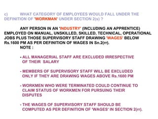 c) WHAT CATEGORY OF EMPLOYEES WOULD FALL UNDER THE  DEFINITION OF  'WORKMAN'  UNDER SECTION 2(s) ?   ANY PERSON IN AN ' INDUSTRY'  (INCLUDING AN APPRENTICE) EMPLOYED ON MANUAL, UNSKILLED, SKILLED, TECHNICAL, OPERATIONAL JOBS PLUS THOSE SUPERVISORY STAFF DRAWING  'WAGES'  BELOW Rs.1600 PM AS PER DEFINITION OF WAGES IN Sn.2(rr).   NOTE : -  ALL MANAGERIAL STAFF ARE EXCLUDED IRRESPECTIVE    OF THEIR  SALARY - MEMBERS OF SUPERVISORY STAFF WILL BE EXCLUDED    ONLY IF THEY ARE DRAWING WAGES ABOVE Rs.1600 PM - WORKMEN WHO WERE TERMINATED COULD CONTINUE TO    CLAIM STATUS OF WORKMEN FOR PURSUING THEIR    DISPUTES - THE WAGES OF SUPERVISORY STAFF SHOULD BE    COMPUTED AS PER DEFINITION OF 'WAGES' IN SECTION 2(rr). 