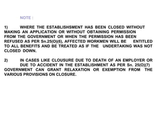NOTE : 1) WHERE THE ESTABLISHSMENT HAS BEEN CLOSED WITHOUT  MAKING AN APPLICATION OR WITHOUT OBTAINING PERMISSION  FROM THE GOVERNMENT OR WHEN THE PERMISSION HAS BEEN  REFUSED AS PER Sn.25(O)(6), AFFECTED WORKMEN WILL BE  ENTITLED TO ALL BENEFITS AND BE TREATED AS IF THE  UNDERTAKING WAS NOT CLOSED  DOWN.   2) IN CASES LIKE CLOUSURE DUE TO DEATH OF AN EMPLOYER OR  DUE TO ACCIDENT IN THE ESTABLISHMENT AS PER Sn. 25(O)(7)  GOVERNMENT CAN GRANT RELAXATION OR EXEMPTION FROM  THE VARIOUS PROVISIONS ON CLOSURE. 