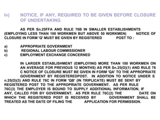 Iv) NOTICE, IF ANY, REQUIRED TO BE GIVEN BEFORE CLOSURE  OF UNDERTAKING   AS PER Sn.25FFA AND RULE 76B IN SMALLER ESTABLISHMENTS  (EMPLOYING LESS THAN 100 WORKMEN BUT ABOVE 50 WORKMEN)  NOTICE OF CLOSURE IN FORM 'Q' MUST BE GIVEN BY REGISTERED  POST TO :   a)     APPROPRIATE GOVERNMENT b)    REGIONAL LABOUR COMMISSIONER c)     EMPLOYMENT EXCHANGE CONCERNED   IN LARGER ESTABLISHMENT (EMPLOYING MORE THAN 100 WORKMEN ON  AN AVERAGE FOR PREVIOUS 12 MONTHS) AS PER Sn.25(O)(1) AND RULE 76  C NOTICE OF CLOSURE MUST BE GIVEN IN FORM 'QA' TO THE APPROPRIATE  GOVERNMENT BY REGISTEREDPOST.  IN ADDITION TO NOTICE UNDER S n.25(O)(3) AND RULE 76C IN FORM 'QB' (IN TRIPLICATE) MUST BE SENT BY  REGISTERED POST TO THE APPROPRIATE GOVERNMENT.  AS PER RULE  76C(3) THE EMPLOYER IS BOUND TO SUPPLY ADDITIONAL INFORMATION, IF  ANY, CALLED FOR BY GOVERNMENT.  AS PER RULE 76C(2) THE  DATE ON WHICH THE REGISTERED POST IS RECEIVED BY  GOVERNMENT SHALL BE TREATED AS THE DATE OF FILING THE  APPLICATION FOR PERMISSION. 