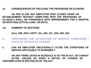 vi) CONSEQUENCIES OF VIOLATING THE PROVISIONS ON CLOSURE AS PER Sn.25R ANY EMPLOYER WHO CLOSES DOWN AN  ESTABLISHMENT WITHOUT COMPLYING WITH THE PROVISIONS OF  Sn.25(O)(1) SHALL BE PUNISHABLE WITH IMPRISONMENT FOR 6  MONTHS OR WITH FINE UPTO Rs.5,000/- OR BOTH. vii) SUMMARY OF SECTIONS 2(cc), 25B, 25FA, 25FFF, 25J, 25K, 25L, 25O, 25R, 25S. e) PROVISIONS FOR ALTERATION OF SERVICE CONDITIONS /  ISSUE OF 'NOTICE OF CHANGE'   i) CAN AN EMPLOYER UNILATERALLY ALTER THE CONDITIONS OF  SERVICE APPLICABLE TO WORKMEN ?   ON ANY ITEMS LISTED IN SCHEDULE IV OF THE ID ACT, HE CANNOT  ALTER,  UNLESS HE GIVES A NOTICE OF CHANGE AS  CONTEMPLATED IN SECTION 9A OF THE ACT. 
