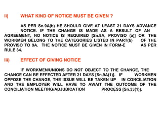 ii) WHAT KIND OF NOTICE MUST BE GIVEN ?   AS PER Sn.9A(b) HE SHOULD GIVE AT LEAST 21 DAYS ADVANCE  NOTICE. IF THE CHANGE IS MADE AS A RESULT OF AN  AGREEMENT, NO NOTICE IS REQUIRED [Sn.9A, PROVISO (a)] OR  THE WORKMEN BELONG TO THE CATEGORIES LISTED IN PART(b)  OF THE PROVISO TO 9A.  THE NOTICE MUST BE GIVEN IN FORM-E  AS PER RULE 34.   Iii) EFFECT OF GIVING NOTICE   IF WORKMEN/UNIONS DO NOT OBJECT TO THE CHANGE, THE  CHANGE CAN BE EFFECTED AFTER 21 DAYS [Sn.9A(1)].  IF  WORKMEN OPPOSE THE CHANGE, THE ISSUE WILL BE TAKEN UP  IN CONCILIATION AND THE EMPLOYER WILL HAVE TO AWAIT THE  OUTCOME OF THE CONCILIATION MEETING/ADJUDICATION  PROCESS [Sn.33(1)]. 